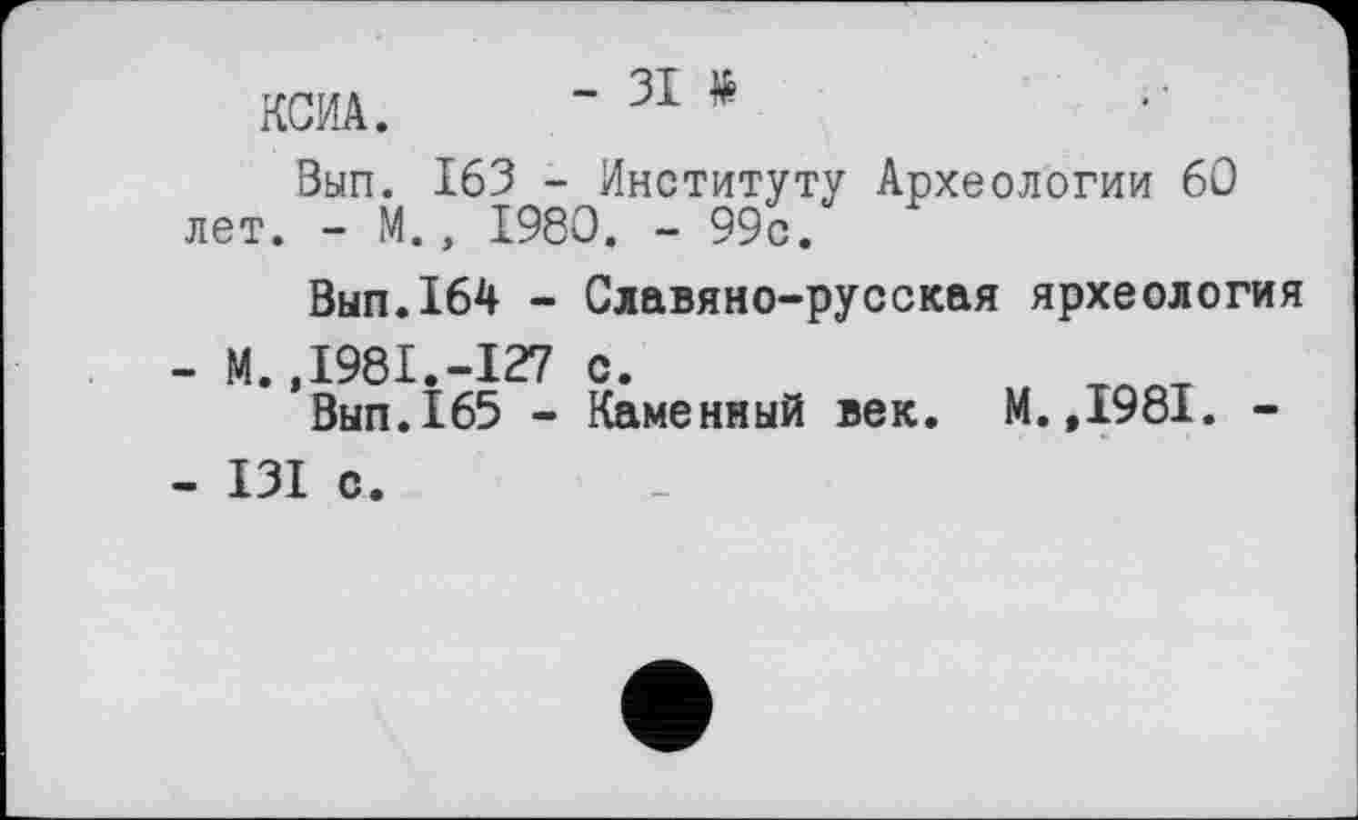 ﻿КСИА. -
Вып. 163 - Институту Археологии 60 лет. - М., 1980. - 99с.
Вып.164 - Славяно-русская ярхеология
-	М.,1981.-127 с.	тлот
Вып.165 - Каменный век. М.,1981. -
-	I3I с.